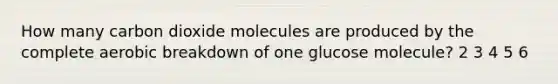 How many carbon dioxide molecules are produced by the complete aerobic breakdown of one glucose molecule? 2 3 4 5 6