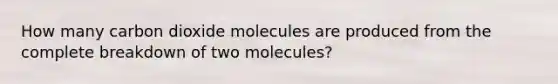 How many carbon dioxide molecules are produced from the complete breakdown of two molecules?