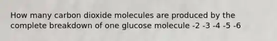 How many carbon dioxide molecules are produced by the complete breakdown of one glucose molecule -2 -3 -4 -5 -6