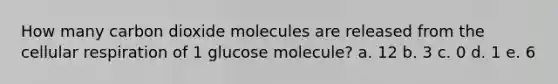 How many carbon dioxide molecules are released from the cellular respiration of 1 glucose molecule? a. 12 b. 3 c. 0 d. 1 e. 6