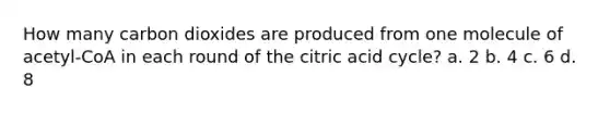 How many carbon dioxides are produced from one molecule of acetyl-CoA in each round of the citric acid cycle? a. 2 b. 4 c. 6 d. 8