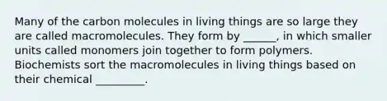 Many of the carbon molecules in living things are so large they are called macromolecules. They form by ______, in which smaller units called monomers join together to form polymers. Biochemists sort the macromolecules in living things based on their chemical _________.