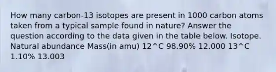 How many carbon-13 isotopes are present in 1000 carbon atoms taken from a typical sample found in nature? Answer the question according to the data given in the table below. Isotope. Natural abundance Mass(in amu) 12^C 98.90% 12.000 13^C 1.10% 13.003