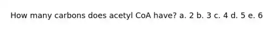 How many carbons does acetyl CoA have? a. 2 b. 3 c. 4 d. 5 e. 6