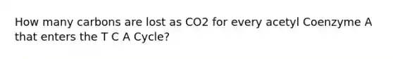 How many carbons are lost as CO2 for every acetyl Coenzyme A that enters the T C A Cycle?