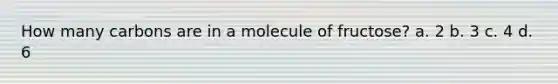 How many carbons are in a molecule of fructose? a. 2 b. 3 c. 4 d. 6