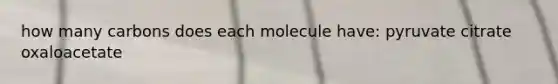 how many carbons does each molecule have: pyruvate citrate oxaloacetate