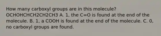 How many carboxyl groups are in this molecule? OCHOHCHCH2CH2CH3 A. 1, the C=O is found at the end of the molecule. B. 1, a COOH is found at the end of the molecule. C. 0, no carboxyl groups are found.