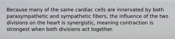 Because many of the same cardiac cells are innervated by both parasympathetic and sympathetic fibers, the influence of the two divisions on <a href='https://www.questionai.com/knowledge/kya8ocqc6o-the-heart' class='anchor-knowledge'>the heart</a> is synergistic, meaning contraction is strongest when both divisions act together.