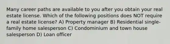 Many career paths are available to you after you obtain your real estate license. Which of the following positions does NOT require a real estate license? A) Property manager B) Residential single-family home salesperson C) Condominium and town house salesperson D) Loan officer