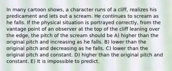 In many cartoon shows, a character runs of a cliff, realizes his predicament and lets out a scream. He continues to scream as he falls. If the physical situation is portrayed correctly, from the vantage point of an observer at the top of the cliff leaning over the edge, the pitch of the scream should be A) higher than the original pitch and increasing as he falls. B) lower than the original pitch and decreasing as he falls. C) lower than the original pitch and constant. D) higher than the original pitch and constant. E) It is impossible to predict.