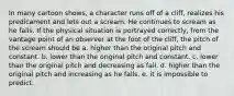 In many cartoon shows, a character runs off of a cliff, realizes his predicament and lets out a scream. He continues to scream as he falls. If the physical situation is portrayed correctly, from the vantage point of an observer at the foot of the cliff, the pitch of the scream should be a. higher than the original pitch and constant. b. lower than the original pitch and constant. c. lower than the original pitch and decreasing as fall. d. higher than the original pitch and increasing as he falls. e. it is impossible to predict.