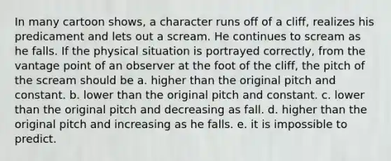 In many cartoon shows, a character runs off of a cliff, realizes his predicament and lets out a scream. He continues to scream as he falls. If the physical situation is portrayed correctly, from the vantage point of an observer at the foot of the cliff, the pitch of the scream should be a. higher than the original pitch and constant. b. lower than the original pitch and constant. c. lower than the original pitch and decreasing as fall. d. higher than the original pitch and increasing as he falls. e. it is impossible to predict.