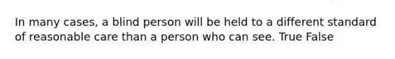 In many cases, a blind person will be held to a different standard of reasonable care than a person who can see. True False