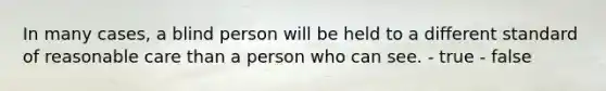 In many cases, a blind person will be held to a different standard of reasonable care than a person who can see. - true - false