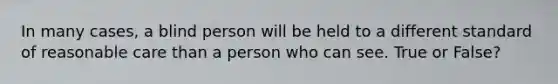 In many cases, a blind person will be held to a different standard of reasonable care than a person who can see. True or False?