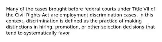 Many of the cases brought before federal courts under Title VII of the Civil Rights Act are employment discrimination cases. In this context, discrimination is defined as the practice of making distinctions in hiring, promotion, or other selection decisions that tend to systematically favor