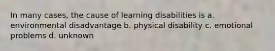 In many cases, the cause of learning disabilities is a. environmental disadvantage b. physical disability c. emotional problems d. unknown