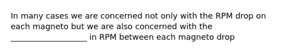 In many cases we are concerned not only with the RPM drop on each magneto but we are also concerned with the ___________________ in RPM between each magneto drop