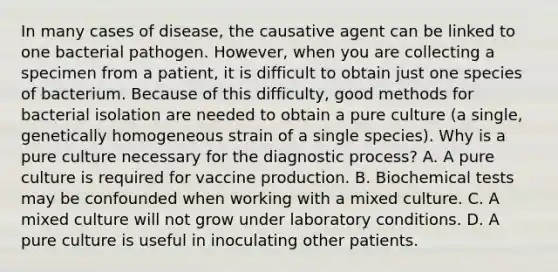 In many cases of disease, the causative agent can be linked to one bacterial pathogen. However, when you are collecting a specimen from a patient, it is difficult to obtain just one species of bacterium. Because of this difficulty, good methods for bacterial isolation are needed to obtain a pure culture (a single, genetically homogeneous strain of a single species). Why is a pure culture necessary for the diagnostic process? A. A pure culture is required for vaccine production. B. Biochemical tests may be confounded when working with a mixed culture. C. A mixed culture will not grow under laboratory conditions. D. A pure culture is useful in inoculating other patients.