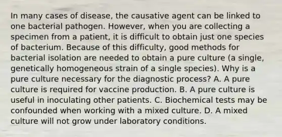 In many cases of disease, the causative agent can be linked to one bacterial pathogen. However, when you are collecting a specimen from a patient, it is difficult to obtain just one species of bacterium. Because of this difficulty, good methods for bacterial isolation are needed to obtain a pure culture (a single, genetically homogeneous strain of a single species). Why is a pure culture necessary for the diagnostic process? A. A pure culture is required for vaccine production. B. A pure culture is useful in inoculating other patients. C. Biochemical tests may be confounded when working with a mixed culture. D. A mixed culture will not grow under laboratory conditions.