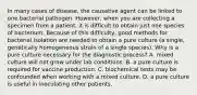 In many cases of disease, the causative agent can be linked to one bacterial pathogen. However, when you are collecting a specimen from a patient, it is difficult to obtain just one species of bacterium. Because of this difficulty, good methods for bacterial isolation are needed to obtain a pure culture (a single, genetically homogeneous strain of a single species). Why is a pure culture necessary for the diagnostic process? A. mixed culture will not grow under lab conditions. B. a pure culture is required for vaccine production. C. biochemical tests may be confounded when working with a mixed culture. D. a pure culture is useful in inoculating other patients.