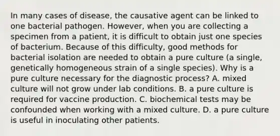 In many cases of disease, the causative agent can be linked to one bacterial pathogen. However, when you are collecting a specimen from a patient, it is difficult to obtain just one species of bacterium. Because of this difficulty, good methods for bacterial isolation are needed to obtain a pure culture (a single, genetically homogeneous strain of a single species). Why is a pure culture necessary for the diagnostic process? A. mixed culture will not grow under lab conditions. B. a pure culture is required for vaccine production. C. biochemical tests may be confounded when working with a mixed culture. D. a pure culture is useful in inoculating other patients.