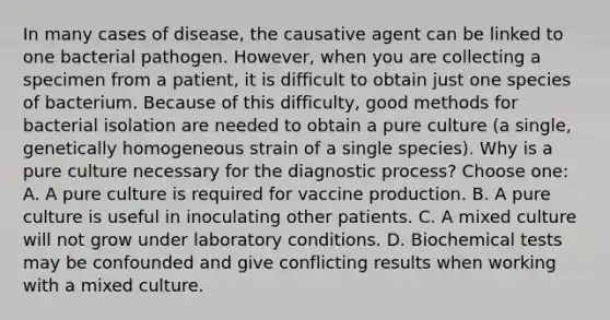 In many cases of disease, the causative agent can be linked to one bacterial pathogen. However, when you are collecting a specimen from a patient, it is difficult to obtain just one species of bacterium. Because of this difficulty, good methods for bacterial isolation are needed to obtain a pure culture (a single, genetically homogeneous strain of a single species). Why is a pure culture necessary for the diagnostic process? Choose one: A. A pure culture is required for vaccine production. B. A pure culture is useful in inoculating other patients. C. A mixed culture will not grow under laboratory conditions. D. Biochemical tests may be confounded and give conflicting results when working with a mixed culture.