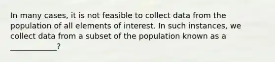 In many cases, it is not feasible to collect data from the population of all elements of interest. In such instances, we collect data from a subset of the population known as a ____________?