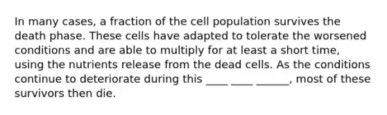 In many cases, a fraction of the cell population survives the death phase. These cells have adapted to tolerate the worsened conditions and are able to multiply for at least a short time, using the nutrients release from the dead cells. As the conditions continue to deteriorate during this ____ ____ ______, most of these survivors then die.