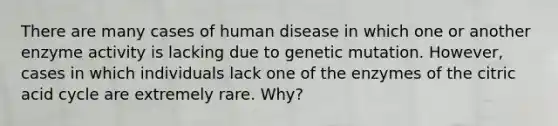 There are many cases of human disease in which one or another enzyme activity is lacking due to genetic mutation. However, cases in which individuals lack one of the enzymes of the citric acid cycle are extremely rare. Why?