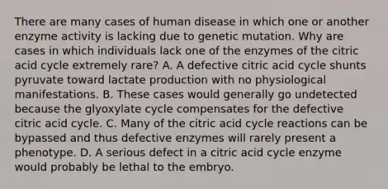 There are many cases of human disease in which one or another enzyme activity is lacking due to genetic mutation. Why are cases in which individuals lack one of the enzymes of the citric acid cycle extremely rare? A. A defective citric acid cycle shunts pyruvate toward lactate production with no physiological manifestations. B. These cases would generally go undetected because the glyoxylate cycle compensates for the defective citric acid cycle. C. Many of the citric acid cycle reactions can be bypassed and thus defective enzymes will rarely present a phenotype. D. A serious defect in a citric acid cycle enzyme would probably be lethal to the embryo.