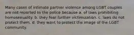 Many cases of intimate partner violence among LGBT couples are not reported to the police because a. of laws prohibiting homosexuality. b. they fear further victimization. c. laws do not protect them. d. they want to protect the image of the LGBT community.