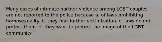 Many cases of intimate partner violence among LGBT couples are not reported to the police because a. of laws prohibiting homosexuality. b. they fear further victimization. c. laws do not protect them. d. they want to protect the image of the LGBT community.