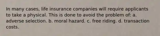 In many cases, life insurance companies will require applicants to take a physical. This is done to avoid the problem of: a. adverse selection. b. moral hazard. c. free riding. d. transaction costs.