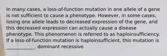 In many cases, a loss-of-function mutation in one allele of a gene is not sufficient to cause a phenotype. However, in some cases, losing one allele leads to decreased expression of the gene, and this decreased expression can actually cause a disease phenotype. This phenomenon is referred to as haploinsufficiency. If a loss-of-function mutation is haploinsufficient, this mutation is ____________. dominant recessive