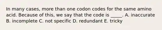 In many cases, more than one codon codes for the same amino acid. Because of this, we say that the code is _____. A. inaccurate B. incomplete C. not specific D. redundant E. tricky