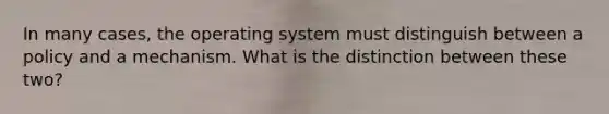 In many cases, the operating system must distinguish between a policy and a mechanism. What is the distinction between these two?