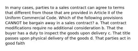 In many cases, parties to a sales contract can agree to terms that different from those that are provided in Article II of the Uniform Commercial Code. Which of the following provisions CANNOT be bargain away in a sales contract? a. That contract modifications require no additional consideration b. That the buyer has a duty to inspect the goods upon delivery c. That title passes upon physical delivery of the goods d. That parties act in good faith