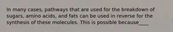 In many cases, pathways that are used for the breakdown of sugars, amino acids, and fats can be used in reverse for the synthesis of these molecules. This is possible because____