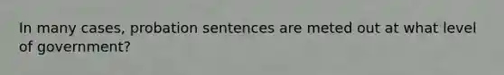 In many cases, probation sentences are meted out at what level of government?