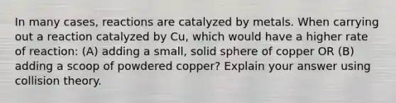 In many cases, reactions are catalyzed by metals. When carrying out a reaction catalyzed by Cu, which would have a higher rate of reaction: (A) adding a small, solid sphere of copper OR (B) adding a scoop of powdered copper? Explain your answer using collision theory.