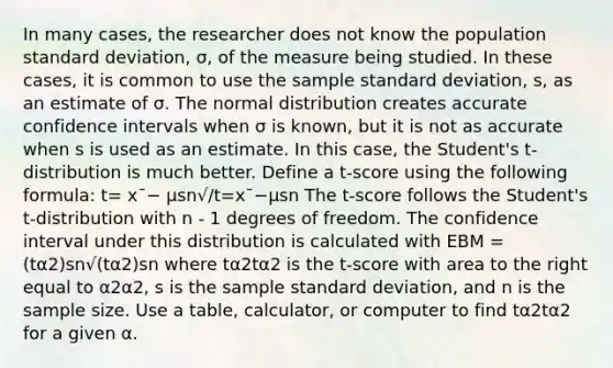 In many cases, the researcher does not know the population standard deviation, σ, of the measure being studied. In these cases, it is common to use the sample standard deviation, s, as an estimate of σ. The normal distribution creates accurate confidence intervals when σ is known, but it is not as accurate when s is used as an estimate. In this case, the Student's t-distribution is much better. Define a t-score using the following formula: t= x¯− μsn√/t=x¯−μsn The t-score follows the Student's t-distribution with n - 1 degrees of freedom. The confidence interval under this distribution is calculated with EBM = (tα2)sn√(tα2)sn where tα2tα2 is the t-score with area to the right equal to α2α2, s is the sample standard deviation, and n is the sample size. Use a table, calculator, or computer to find tα2tα2 for a given α.