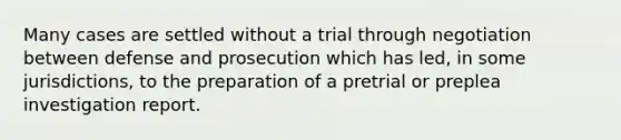 Many cases are settled without a trial through negotiation between defense and prosecution which has led, in some jurisdictions, to the preparation of a pretrial or preplea investigation report.