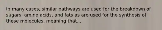 In many cases, similar pathways are used for the breakdown of sugars, amino acids, and fats as are used for the synthesis of these molecules, meaning that...