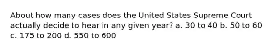 About how many cases does the United States Supreme Court actually decide to hear in any given year? a. 30 to 40 b. 50 to 60 c. 175 to 200 d. 550 to 600