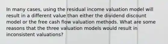 In many cases, using the residual income valuation model will result in a different value than either the dividend discount model or the free cash flow valuation methods. What are some reasons that the three valuation models would result in inconsistent valuations?