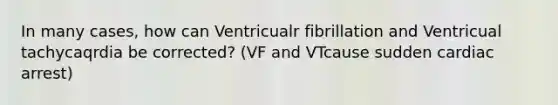 In many cases, how can Ventricualr fibrillation and Ventricual tachycaqrdia be corrected? (VF and VTcause sudden cardiac arrest)