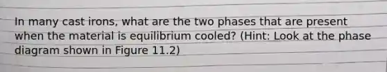 In many cast irons, what are the two phases that are present when the material is equilibrium cooled? (Hint: Look at the phase diagram shown in Figure 11.2)