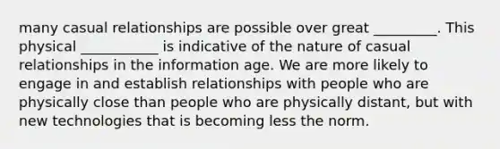 many casual relationships are possible over great _________. This physical ___________ is indicative of the nature of casual relationships in the information age. We are more likely to engage in and establish relationships with people who are physically close than people who are physically distant, but with new technologies that is becoming less the norm.